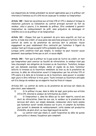 62
Les dispositions de l alinéa précèdent ne seront applicables que si le prêteur est
intervenu à l instance ou s il a été mis en cause par le vendeur ou l emprunteur.
Article 180 : Dans les cas prévus aux articles 178 et 179 ci-dessus et lorsque la
résolution judiciaire ou l annulation du contrat principal survient du fait du
vendeur, celui-ci pourra, à la demande du prêteur, être condamné à garantir
l emprunteur du remboursement du prêt, sans préjudicie de dommages et
intérêts vis-à-vis du prêteur et de lemprunteur.
Article 181 : Chaque fois que le paiement du prix sera acquitté, en tout ou
partie, à l aide d un crédit, et sous peine des sanctions prévues à l article 3-35, le
contrat de vente ou de prestation de services doit le préciser. Aucun
engagement ne peut valablement être contracté par l acheteur à l égard du
vendeur tant qu il n à pas accepté l offre préalable du prêteur.
Lorsque cette condition n est pas remplie, le vendeur ne peut recevoir aucun
paiement, sous quelque forme que ce soit, ni aucun dépôt.
Article 182 : Tant que le prêteur ne l a pas avisé de l octroi du crédit, et tant
que l emprunteur peut exercer sa faculté de rétractation, le vendeur n est pas
tenu d accomplir son obligation de livraison ou de fourniture. Toutefois, lorsque
par une demande expresse rédigée, datée et signée de sa main, l acheteur
sollicite la livraison ou la fourniture immédiate du bien ou de la prestation de
services, le délai de rétractation ouvert à l emprunteur par les articles 174 et
175 expire à la date de la livraison ou de la fourniture, sans pouvoir ni excéder
sept jours ni être inférieur à trois jours. Toute livraison ou fourniture anticipée
est à la charge du vendeur qui en supporte tous les frais et risques.
Articles 183 : Le contrat de vente ou de prestation de services est résolu de
plein droit, sans indemnité :
1) Si le prêteur n a pas, dans le délai de sept jours prévu aux articles
173 à 175, informé le vendeur de l attribution du crédit ;
2) Si l emprunteur a, dans les délais qui lui sont impartis, exercé son
droit de rétractation. Dans les eux cas, le vendeur ou le prestataire de
services doit alors, sur simple demande, rembourser alors toute somme
que l acheteur aurait versée d avance sur le prix. A compter du huitième
jour suivant la demande de remboursement, cette somme est productive
d intérêts, de plein droit, au taux légal majoré de moitié.
3) Le contrat n est pas résolu si, avant l expiration du délai de quinze
jours prévu ci-dessus, lacquéreur paie comptant.
 