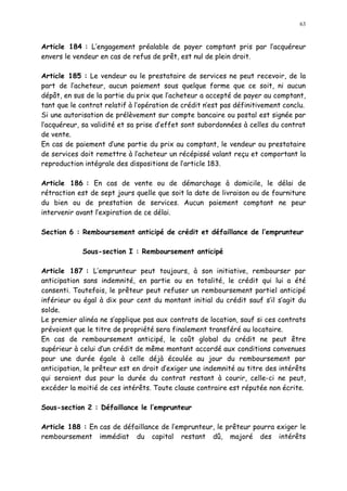 63
Article 184 : L engagement préalable de payer comptant pris par l acquéreur
envers le vendeur en cas de refus de prêt, est nul de plein droit.
Article 185 : Le vendeur ou le prestataire de services ne peut recevoir, de la
part de l acheteur, aucun paiement sous quelque forme que ce soit, ni aucun
dépôt, en sus de la partie du prix que l acheteur a accepté de payer au comptant,
tant que le contrat relatif à l opération de crédit nest pas définitivement conclu.
Si une autorisation de prélèvement sur compte bancaire ou postal est signée par
l acquéreur, sa validité et sa prise d effet sont subordonnées à celles du contrat
de vente.
En cas de paiement d une partie du prix au comptant, le vendeur ou prestataire
de services doit remettre à l acheteur un récépissé valant reçu et comportant la
reproduction intégrale des dispositions de l article 183.
Article 186 : En cas de vente ou de démarchage à domicile, le délai de
rétraction est de sept jours quelle que soit la date de livraison ou de fourniture
du bien ou de prestation de services. Aucun paiement comptant ne peur
intervenir avant l expiration de ce délai.
Section 6 : Remboursement anticipé de crédit et défaillance de l emprunteur
Sous-section I : Remboursement anticipé
Article 187 : L emprunteur peut toujours, à son initiative, rembourser par
anticipation sans indemnité, en partie ou en totalité, le crédit qui lui a été
consenti. Toutefois, le prêteur peut refuser un remboursement partiel anticipé
inférieur ou égal à dix pour cent du montant initial du crédit sauf s il s agit du
solde.
Le premier alinéa ne s applique pas aux contrats de location, sauf si ces contrats
prévoient que le titre de propriété sera finalement transféré au locataire.
En cas de remboursement anticipé, le coût global du crédit ne peut être
supérieur à celui d un crédit de même montant accordé aux conditions convenues
pour une durée égale à celle déjà écoulée au jour du remboursement par
anticipation, le prêteur est en droit d exiger une indemnité au titre des intérêts
qui seraient dus pour la durée du contrat restant à courir, celle-ci ne peut,
excéder la moitié de ces intérêts. Toute clause contraire est réputée non écrite.
Sous-section 2 : Défaillance le l emprunteur
Article 188 : En cas de défaillance de l emprunteur, le prêteur pourra exiger le
remboursement immédiat du capital restant dû, majoré des intérêts
 