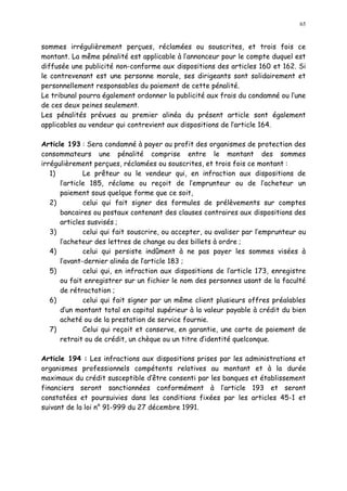65
sommes irrégulièrement perçues, réclamées ou souscrites, et trois fois ce
montant. La même pénalité est applicable à l annonceur pour le compte duquel est
diffusée une publicité non-conforme aux dispositions des articles 160 et 162. Si
le contrevenant est une personne morale, ses dirigeants sont solidairement et
personnellement responsables du paiement de cette pénalité.
Le tribunal pourra également ordonner la publicité aux frais du condamné ou l une
de ces deux peines seulement.
Les pénalités prévues au premier alinéa du présent article sont également
applicables au vendeur qui contrevient aux dispositions de l article 164.
Article 193 : Sera condamné à payer au profit des organismes de protection des
consommateurs une pénalité comprise entre le montant des sommes
irrégulièrement perçues, réclamées ou souscrites, et trois fois ce montant :
1) Le prêteur ou le vendeur qui, en infraction aux dispositions de
l article 185, réclame ou reçoit de l emprunteur ou de l acheteur un
paiement sous quelque forme que ce soit,
2) celui qui fait signer des formules de prélèvements sur comptes
bancaires ou postaux contenant des clauses contraires aux dispositions des
articles susvisés ;
3) celui qui fait souscrire, ou accepter, ou avaliser par l emprunteur ou
l acheteur des lettres de change ou des billets à ordre ;
4) celui qui persiste indûment à ne pas payer les sommes visées à
l avant-dernier alinéa de larticle 183 ;
5) celui qui, en infraction aux dispositions de l article 173, enregistre
ou fait enregistrer sur un fichier le nom des personnes usant de la faculté
de rétractation ;
6) celui qui fait signer par un même client plusieurs offres préalables
d un montant total en capital supérieur à la valeur payable à crédit du bien
acheté ou de la prestation de service fournie.
7) Celui qui reçoit et conserve, en garantie, une carte de paiement de
retrait ou de crédit, un chèque ou un titre didentité quelconque.
Article 194 : Les infractions aux dispositions prises par les administrations et
organismes professionnels compétents relatives au montant et à la durée
maximaux du crédit susceptible d être consenti par les banques et établissement
financiers seront sanctionnées conformément à l article 193 et seront
constatées et poursuivies dans les conditions fixées par les articles 45-1 et
suivant de la loi n° 91-999 du 27 décembre 1991.
 