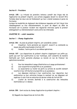 66
Section 8 : Procédure
Article 195 : Le tribunal de première instance connaît des litiges nés de
l application du présent chapitre. Les actions engagées devant lui doivent être
formées dans les deux ans de l évènement qui leur a donné naissance à peine de
forclusion.
Lorsque les modalités de règlement des échéances impayées ont fait l objet d un
réaménagement ou d un rééchelonnement, le point de départ du délai de
forclusion est le premier incident non régularisé intervenu après le premier
aménagement ou rééchelonnement conclu entre les intéressés.
CHAPITRE II crédit immobilier
Section 1 : Champ d application
Article 196 : Au sens du présent chapitre, est considérée comme :
a) Acquéreur, toute personne qui acquiert, souscrit ou commande au
moyen des prêts mentionnés à l article 197 ;
b) Vendeur, l autre partie à ces mêmes opérations.
Article 197 : Les dispositions du présent chapitre s appliquent aux prêts qui,
quelle que soit leur qualification ou leur technique, sont consentis de manière
habituelle par toute personne physique ou morale en vue de financer les
opérations suivantes :
1) Pour les immeubles à usage d habitation ou à usage professionnel :
a) Leur acquisition en propriété ou en jouissance ;
b) La souscription ou l achat de parts ou actions de société donnant
vocation à leur attribution en propriété ou en jouissance ;
c) Les dépenses relatives à leur construction, leur réparation, leur
amélioration ou leur entretien lorsque le montant de ces dépenses est
supérieur à celui fixé en exécution du dernier alinéa de l article 59 ;
2) L achat de terrains destinés à la construction des immeubles
mentionnés au 1 ci-dessus.
Article 198 : Sont exclus du champ d application du présent chapitre :
8) Rappelle les dispositions de l article 206.
 
