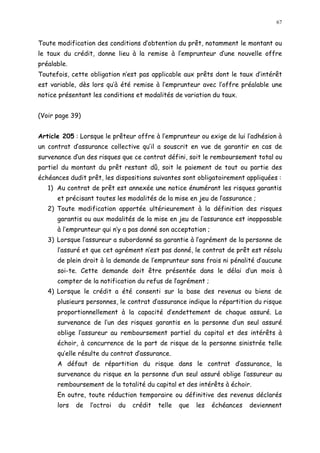 67
Toute modification des conditions d obtention du prêt, notamment le montant ou
le taux du crédit, donne lieu à la remise à l emprunteur d une nouvelle offre
préalable.
Toutefois, cette obligation n est pas applicable aux prêts dont le taux d intérêt
est variable, dès lors qu à été remise à l emprunteur avec l offre préalable une
notice présentant les conditions et modalités de variation du taux.
(Voir page 39)
Article 205 : Lorsque le prêteur offre à l emprunteur ou exige de lui l adhésion à
un contrat d assurance collective qu il a souscrit en vue de garantir en cas de
survenance dun des risques que ce contrat défini, soit le remboursement total ou
partiel du montant du prêt restant dû, soit le paiement de tout ou partie des
échéances dudit prêt, les dispositions suivantes sont obligatoirement appliquées :
1) Au contrat de prêt est annexée une notice énumérant les risques garantis
et précisant toutes les modalités de la mise en jeu de lassurance ;
2) Toute modification apportée ultérieurement à la définition des risques
garantis ou aux modalités de la mise en jeu de l assurance est inopposable
à l emprunteur qui n y a pas donné son acceptation ;
3) Lorsque l assureur a subordonné sa garantie à l agrément de la personne de
l assuré et que cet agrément n est pas donné, le contrat de prêt est résolu
de plein droit à la demande de l emprunteur sans frais ni pénalité d aucune
soi-te. Cette demande doit être présentée dans le délai d un mois à
compter de la notification du refus de lagrément ;
4) Lorsque le crédit a été consenti sur la base des revenus ou biens de
plusieurs personnes, le contrat d assurance indique la répartition du risque
proportionnellement à la capacité d endettement de chaque assuré. La
survenance de l un des risques garantis en la personne d un seul assuré
oblige l assureur au remboursement partiel du capital et des intérêts à
échoir, à concurrence de la part de risque de la personne sinistrée telle
qu elle résulte du contrat d assurance.
A défaut de répartition du risque dans le contrat d assurance, la
survenance du risque en la personne d un seul assuré oblige l assureur au
remboursement de la totalité du capital et des intérêts à échoir.
En outre, toute réduction temporaire ou définitive des revenus déclarés
lors de l octroi du crédit telle que les échéances deviennent
 