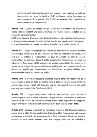 68
manifestement disproportionnées par rapport aux revenus actuels de
l emprunteur au sens de l article 3-86 ci-dessus, oblige l assureur au
remboursement de la par-tic des échéances excédant les possibilité de
remboursement de l emprunteur.
Article 206 : L envoi de l offre oblige le prêteur à maintenir les conditions
qu elle indique pendant une durée minimale de trente jours à compter de sa
réception par l emprunteur.
L offre est soumise à l acceptation de l emprunteur et des cautions. L emprunteur
et les cautions ne peuvent accepter l offre que dix jours après qu ils l ont reçue.
L acceptation doit être donnée par lettre, le cachet de la poste faisant foi.
Article 207 : Jusqu à l acceptation de l offre par l emprunteur, aucun versement,
sous quelque foraine que ce soit, ne peut, au titre de l opération en cause, être
fait par le prêteur à l emprunteur ou pour le compte de celui-ci, ni par
l emprunteur au prêteur. Jusqu'à cette acceptation l emprunteur ne peut, au
même titre, faire aucun dépôt, souscrire ou avaliser aucun effet de commerce, ni
signer aucun chèque. Si une autorisation de prélèvement sur compte bancaire ou
postal est signée par l emprunteur, sa validité et sa prise d effet sont
subordonnées à celle du contrat de crédit.
Article 208 : L offre est toujours acceptée sous la condition résolutoire de la
non-conclusion, dans un délai de quatre mois à compter de son acceptation, du
contrat pour lequel le prêt est demandé. Les parties peuvent convenir d un délai
plus long que celui défini à l alinéa précédent.
Article 209 : Lorsque l emprunteur informe ses prêteurs qu il recourt à
plusieurs prêts pour la même opération, chaque prêt est conclu sous la condition
suspensive de l octroi de chacun des autres prêts. Cette disposition ne s applique
qu aux prêts dont le montant est supérieur à dix pour cent du crédit total.
Article 210 : Lorsque le contrat en vue duquel le prêt a été demandé n est pas
conclu dans le délai fixé en application de l article 208, l emprunteur est tenu de
rembourser la totalité des sommes que le prêteur lui aurait déjà effectivement
versées ou qu il aurait versées pour son compte ainsi que les intérêts y
 