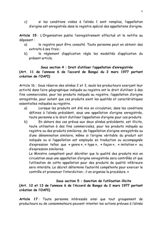 6
c) si les conditions visées à l alinéa 1 sont remplies, l appellation
d origine est enregistrée dans le registre spécial des appellations d origine.
Article 15 : L Organisation publie l enregistrement effectué et le notifie au
déposant :
a) le registre peut être consulté. Toute personne peut en obtenir des
extraits à ses frais ;
b) le règlement d application règle les modalités d application du
présent article.
Sous section 4 : Droit d utiliser l appellation d enregistrée
(Art. 11 de l annexe 6 de l accord de Bangui du 2 mars 1977 portant
création de l OAPI)
Article 16 : Sous réserve des alinéas 2 et 3, seuls les producteurs exerçant leur
activité dans l aire géographique indiquée au registre ont le droit d utiliser à des
fins commerciales, pour les produits indiqués au registre, l appellation d origine
enregistrée, pour autant que ces produits aient les qualités et caractéristiques
essentielles indiquées au registre.
a) Lorsque les produits ont été mis en circulation, dans les conditions
définies à l alinéa précédent, sous une appellation d origine enregistrée,
toute personne a le droit dutiliser l appellation d origine pour ces produits.
b) En dehors des cas prévus aux deux alinéas précédents, est illicite,
toute utilisation à des fins commerciales, pour les produits indiqués au
registre ou des produits similaires, de l appellation d origine enregistrée ou
d une dénomination similaire, même si l origine véritable du produit est
indiquée ou si l appellation est employée en traduction ou accompagnée
d expression telles que « genre », « type », « façon », « imitation » ou
d expression similaires.
Le Ministre compétent peut décréter que la qualité des produits mis en
circulation sous une appellation d origine enregistrée sera contrôlée et que
l utilisation de cette appellation pour des produits de qualité inférieure
sera interdite. Le décret détermine l autorité compétente pour exercer le
contrôle et prononcer l interdiction ; il en organise la procédure. »
Sous section 5 : Sanction de l utilisation illicite
(Art. 12 et 13 de l annexe 6 de l Accord de Bangui du 2 mars 1977 portant
création de l OAPI)
Article 17 : Toute personne intéressée ainsi que tout groupement de
producteurs ou de consommateurs peuvent intenter les actions prévues à l alinéa
 