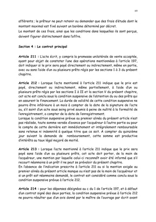 69
afférents ; le prêteur ne peut retenir ou demander que des frais d étude dont le
montant maximal est fixé suivant un barème déterminé par décret.
Le montant de ces frais, ainsi que les conditions dans lesquelles ils sont perçus,
doivent figurer distinctement dans l offre.
Section 4 : Le contrat principal
Article 211 : L acte écrit, y compris la promesse unilatérale de vente acceptée,
ayant pour objet de constater l une des opérations mentionnées à l article 197,
doit indiquer si le prix sera payé directement ou indirectement, même en partie,
avec ou sans l aide d un ou plusieurs prêts régis par les sections 1 à 3 du présent
chapitre.
Article 212 : Lorsque l acte mentionné à l article 211 indique que le prix est
payé, directement ou indirectement, même partiellement, à l aide d un ou
plusieurs prêts régis par les sections I à II et la section V du présent chapitre,
cet acte est conclu sous la condition suspensive de l obtention du ou des prêts qui
en assurent le financement. La durée de validité de cette condition suspensive ne
pourra être inférieure à un mois à compter de la date de la signature de l acte
ou, s il saint d un acte sous seing privé soumis à peine de nullité à la formalité de
l enregistrement, a compter de la date de lenregistrement.
Lorsque la condition suspensive prévue au premier alinéa du présent article n est
pas réalisée, toute somme versée d avance par l acquéreur à l autre partie ou pour
le compte de cette dernière est immédiatement et intégralement remboursable
sans retenue ni indemnité à quelque titre que ce soit. A compter du quinzième
jour suivant la demande de remboursement, cette somme est productive
d intérêts au taux légal majoré de moitié.
Article 213 : Lorsque l acte mentionné à l article 211 indique que le prix sera
payé sans l aide d un ou plusieurs prêts, cet acte doit porter, de la main de
l acquéreur, une mention par laquelle celui-ci reconnaît avoir été informé que s il
recourt néanmoins à un prêt il ne peut se prévaloir du présent chapitre.
En l absence de l indication prescrite à l article 211 ou si la mention exigée au
premier alinéa du présent article manque ou n est pas de la main de l acquéreur et
si un prêt est néanmoins demandé, le contrat est considéré comme conclu sous la
condition suspensive prévue à l article 212.
Article 214 : pour les dépenses désignées au c du 1 de l article 197, et à défaut
d un contrat signé des deux parties, la condition suspensive prévue à l article 212
ne pourra résulter que d un avis donné par le maître de l ouvrage par écrit avant
 