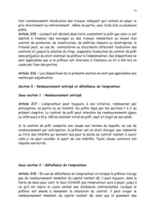 70
tout commencement d exécution des travaux indiquant qu il entend en payer le
prix directement ou indirectement , même en partie, avec l aide d un ou plusieurs
prêts.
Article 215 : Lorsqu il est déclaré dans l acte constatant le prêt que celui-ci est
destiné à financer des ouvrages ou des travaux immobiliers au moyen d un
contrat de promotion, de construction, de maîtrise d uvre ou d entreprise, le
tribunal peut, en cas de contestation ou d accidents affectant l exécution des
contrats et jusqu à la solution du litige, suspendre l exécution du contrat de prêt
sans préjudice du droit éventuel du prêteur à l indemnisation. Ces dispositions ne
sont applicables que si le prêteur est intervenu à l instance ou s il a été mis en
cause par l une des parties.
Article 216 : Les dispositions de la présente section ne sont pas applicables aux
ventes par adjudication.
Section 5 : Remboursement anticipé et défaillance de l emprunteur
Sous-section 1 : Remboursement anticipé
Article 217 : L emprunteur peut toujours, à son initiative, rembourser par
anticipation, en partie ou en totalité, les prêts régis par les sections 1 à 3 du
présent chapitre. Le contrat de prêt peut interdire les remboursements égaux
ou inférieurs à 10 p. 100 du montant initial du prêt, sauf s il s agit de son solde.
Si le contrat de prêt comporte une clause aux termes de laquelle, en cas de
remboursement par anticipation, le prêteur est en droit d exiger une indemnité
au titre des intérêts qui seraient dus pour la durée du contrat restant à courir
celle-ci ne peut excéder le quart de ces intérêts. Toute clause contraire est
réputée non écrite.
Sous-section 2 : Défaillance de l emprunteur
Article 218 : En cas de défaillance de l emprunteur et lorsque le prêteur n exige
pas de remboursement immédiat du capital restant dû, il peut majorer, dans la
limite de deux pour cent, le taux d intérêt que l emprunteur aura à payer jusqu'à
ce qu il ait repris le cours normal des échéances contractuelles. Lorsque le
prêteur est amené à demander la résolution du contrat, il peut exiger le
remboursement immédiat du capital restant dû, ainsi que le paiement des
 
