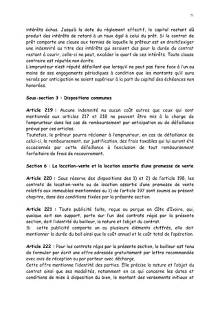 71
intérêts échus. Jusqu à la date du règlement effectif, le capital restant dû
produit des intérêts de retard à un taux égal à celui du prêt. Si le contrat de
prêt comporte une clause aux ternies de laquelle le prêteur est en droitd exiger
une indemnité au titre des intérêts qui seraient dus pour la durée du contrat
restant à courir, celle-ci ne peut, excéder le quart de ces intérêts. Toute clause
contraire est réputée non écrite.
L emprunteur n est réputé défaillant que lorsqu il ne peut pas faire face à l un au
moins de ses engagements périodiques à condition que les montants qu il aura
versés par anticipation ne soient supérieur à la part du capital des échéances non
honorées.
Sous-section 3 : Dispositions communes
Article 219 : Aucune indemnité nu aucun coût autres que ceux qui sont
mentionnés aux articles 217 et 218 ne peuvent être mis à la charge de
l emprunteur dans les cas de remboursement par anticipation ou de défaillance
prévus par ces articles.
Toutefois, le prêteur pourra réclamer à l emprunteur, en cas de défaillance de
celui-ci, le remboursement, sur justification, des frais taxables qui lui auront été
occasionnés par cette défaillance à l exclusion de tout remboursement
forfaitaire de frais de recouvrement.
Section 6 : La location-vente et la location assortie d une promesse de vente
Article 220 : Sous réserve des dispositions des 1) et 2) de l article 198, les
contrats de location-vente ou de location assortis d une promesse de vente
relatifs aux immeubles mentionnées au 1) de l article 197 sont soumis au présent
chapitre, dans des conditions fixées par la présente section.
Article 221 : Toute publicité faite, reçue ou perçue en Côte d Ivoire, qui,
quelque soit son support, porte sur l un des contrats régis par la présente
section, doit l identité du bailleur, la nature et l objet du contrat.
Si cette publicité comporte un ou plusieurs éléments chiffrés, elle doit
mentionner la durée du bail ainsi que le coût annuel et le coût total de l opération.
Article 222 : Pour les contrats régis par la présente section, le bailleur est tenu
de formuler par écrit une offre adressée gratuitement par lettre recommandée
avec avis de réception ou par porteur avec décharge.
Cette offre mentionne l identité des parties. Elle précise la nature et l objet du
contrat ainsi que ses modalités, notamment en ce qui concerne les dates et
conditions de mise à disposition du bien, le montant des versements initiaux et
 