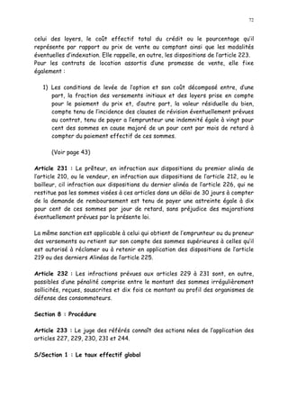 72
celui des loyers, le coût effectif total du crédit ou le pourcentage qu il
représente par rapport au prix de vente au comptant ainsi que les modalités
éventuelles d indexation. Elle rappelle, en outre, les dispositions de l article 223.
Pour les contrats de location assortis d une promesse de vente, elle fixe
également :
1) Les conditions de levée de l option et son coût décomposé entre, d une
part, la fraction des versements initiaux et des loyers prise en compte
pour le paiement du prix et, d autre part, la valeur résiduelle du bien,
compte tenu de l incidence des clauses de révision éventuellement prévues
au contrat, tenu de payer a l emprunteur une indemnité égale à vingt pour
cent des sommes en cause majoré de un pour cent par mois de retard à
compter du paiement effectif de ces sommes.
(Voir page 43)
Article 231 : Le prêteur, en infraction aux dispositions du premier alinéa de
l article 210, ou le vendeur, en infraction aux dispositions de l article 212, ou le
bailleur, cil infraction aux dispositions du dernier alinéa de l article 226, qui ne
restitue pas les sommes visées à ces articles dans un délai de 30 jours à compter
de la demande de remboursement est tenu de payer une astreinte égale à dix
pour cent de ces sommes par jour de retard, sans préjudice des majorations
éventuellement prévues par la présente loi.
La même sanction est applicable à celui qui obtient de l emprunteur ou du preneur
des versements ou retient sur son compte des sommes supérieures à celles qu il
est autorisé à réclamer ou à retenir en application des dispositions de l article
219 ou des derniers Alinéas de l article 225.
Article 232 : Les infractions prévues aux articles 229 à 231 sont, en outre,
passibles d une pénalité comprise entre le montant des sommes irrégulièrement
sollicités, reçues, souscrites et dix fois ce montant au profil des organismes de
défense des consommateurs.
Section 8 : Procédure
Article 233 : Le juge des référés connaît des actions nées de l application des
articles 227, 229, 230, 231 et 244.
S/Section 1 : Le taux effectif global
 