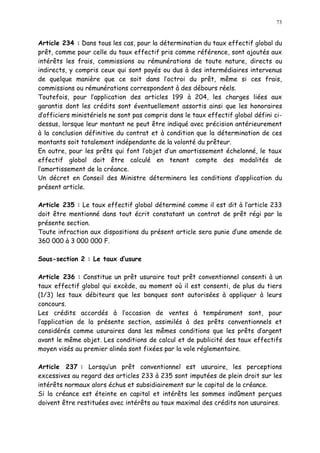 73
Article 234 : Dans tous les cas, pour la détermination du taux effectif global du
prêt, comme pour celle du taux effectif pris comme référence, sont ajoutés aux
intérêts les frais, commissions ou rémunérations de toute nature, directs ou
indirects, y compris ceux qui sont payés ou dus à des intermédiaires intervenus
de quelque manière que ce soit dans l octroi du prêt, même si ces frais,
commissions ou rémunérations correspondent à des débours réels.
Toutefois, pour l application des articles 199 à 204, les charges liées aux
garantis dont les crédits sont éventuellement assortis ainsi que les honoraires
d officiers ministériels ne sont pas compris dans le taux effectif global défini ci-
dessus, lorsque leur montant ne peut être indiqué avec précision antérieurement
à la conclusion définitive du contrat et à condition que la détermination de ces
montants soit totalement indépendante de la volonté du prêteur.
En outre, pour les prêts qui font l objet d un amortissement échelonné, le taux
effectif global doit être calculé en tenant compte des modalités de
l amortissement de la créance.
Un décret en Conseil des Ministre déterminera les conditions d application du
présent article.
Article 235 : Le taux effectif global déterminé comme il est dit à l article 233
doit être mentionné dans tout écrit constatant un contrat de prêt régi par la
présente section.
Toute infraction aux dispositions du présent article sera punie d une amende de
360 000 à 3 000 000 F.
Sous-section 2 : Le taux d usure
Article 236 : Constitue un prêt usuraire tout prêt conventionnel consenti à un
taux effectif global qui excède, au moment où il est consenti, de plus du tiers
(1/3) les taux débiteurs que les banques sont autorisées à appliquer à leurs
concours.
Les crédits accordés à l occasion de ventes à tempérament sont, pour
l application de la présente section, assimilés à des prêts conventionnels et
considérés comme usuraires dans les mêmes conditions que les prêts d argent
avant le même objet. Les conditions de calcul et de publicité des taux effectifs
moyen visés au premier alinéa sont fixées par la vole réglementaire.
Article 237 : Lorsqu un prêt conventionnel est usuraire, les perceptions
excessives au regard des articles 233 à 235 sont imputées de plein droit sur les
intérêts normaux alors échus et subsidiairement sur le capital de la créance.
Si la créance est éteinte en capital et intérêts les sommes indûment perçues
doivent être restituées avec intérêts au taux maximal des crédits non usuraires.
 