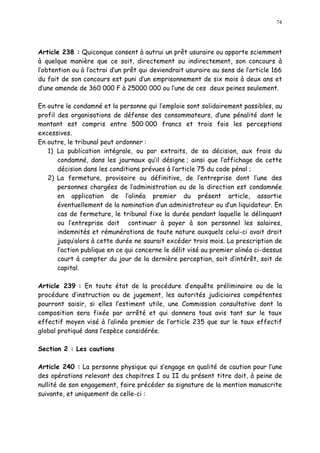 74
Article 238 : Quiconque consent à autrui un prêt usuraire ou apporte sciemment
à quelque manière que ce soit, directement ou indirectement, son concours à
l obtention ou à l octroi d un prêt qui deviendrait usuraire au sens de l article 166
du fait de son concours est puni d un emprisonnement de six mois à deux ans et
d une amende de 360 000 F à 25000 000 ou l une de ces deux peines seulement.
En outre le condamné et la personne qui l emploie sont solidairement passibles, au
profil des organisations de défense des consommateurs, d une pénalité dont le
montant est compris entre 500 000 francs et trois fois les perceptions
excessives.
En outre, le tribunal peut ordonner :
1) La publication intégrale, ou par extraits, de sa décision, aux frais du
condamné, dans les journaux qu il désigne ; ainsi que l affichage de cette
décision dans les conditions prévues à l article 75 du code pénal ;
2) La fermeture, provisoire ou définitive, de l entreprise dont l une des
personnes chargées de l administration ou de la direction est condamnée
en application de l alinéa premier du présent article, assortie
éventuellement de la nomination d un administrateur ou d un liquidateur. En
cas de fermeture, le tribunal fixe la durée pendant laquelle le délinquant
ou l entreprise doit continuer à payer à son personnel les salaires,
indemnités et rémunérations de toute nature auxquels celui-ci avait droit
jusqu alors à cette durée ne saurait excéder trois mois. La prescription de
l action publique en ce qui concerne le délit visé au premier alinéa ci-dessus
court à compter du jour de la dernière perception, soit d intérêt, soit de
capital.
Article 239 : En toute état de la procédure d enquête préliminaire ou de la
procédure d instruction ou de jugement, les autorités judiciaires compétentes
pourront saisir, si elles l estiment utile, une Commission consultative dont la
composition sera fixée par arrêté et qui donnera tous avis tant sur le taux
effectif moyen visé à l alinéa premier de l article 235 que sur le taux effectif
global pratiqué dans l espèce considérée.
Section 2 : Les cautions
Article 240 : La personne physique qui s engage en qualité de caution pour l une
des opérations relevant des chapitres I ou II du présent titre doit, à peine de
nullité de son engagement, faire précéder sa signature de la mention manuscrite
suivante, et uniquement de celle-ci :
 
