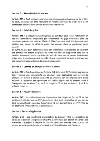 76
Section 3 : Rémunération du vendeur
Article 244 : Tout vendeur, salarié ou non d un organisme bancaire ou de crédit,
ne peut, en aucun cas, être rémunéré en fonction du taux du crédit qu il a fait
contracter à l acheteur d un bien mobilier ou immobilier.
Section 4 : Délai de grâce
Article 245 : L exécution des obligations du débiteur peut être, notamment en
cas de licenciement, suspendue par ordonnance du juge d instance dans les
conditions prévues aux articles 1244-1 à 1244-3 au code civil. L ordonnance peut
décider que, durant le délai de grâce, les sommes dues ne produiront point
intérêt.
En outre, le juge peut déterminer dans son ordonnance les modalités da paiement
des sommes qui seront exigibles au terme du délai de suspension sans que le
dernier versement puisse excéder de plus de deux ans le terme initialement
prévu pour le remboursement du prêt, il peut cependant surseoir à statuer sur
ces modalités jusqu au terme du délai de suspension.
Section 5 : Lettres de change et billets à ordre
Article 246 : Ces dispositions de l article 114 de la loi n° 97-518 du 4 septembre
1997 relative aux instruments de paiement sont applicables aux lettres de
changes et billets à ordres souscrits ou avalisés par les emprunteurs même
majeurs à l occasion des opérations de crédit régies par le présent titre à
l exception des sections 2, 4, et 7 du chapitre II et des sections 1, 3 et 4 du
présent chapitre.
Section 6 : Pouvoir d enquête
Article 247 : Les infractions aux dispositions des chapitres Ier et II et des
sections 2 à 8 du chapitre III du présent titre sont constatées et poursuivies
dans les conditions fixées par les articles 45-1 et suivant de le loi n° 91-999 du
17 décembre 1991 relative à la concurrence.
Section : Textes d application
Article 248 : Les conditions d application du présent titre à l exception de
celles de la section I du présent chapitre. Sont fixées par décret en Conseil des
Ministres. Toutefois le modèle de l offre visée aux articles 203, 204 et222
pourra, en tant que de besoin, être fixé arrêté du Ministre des Finances.
 