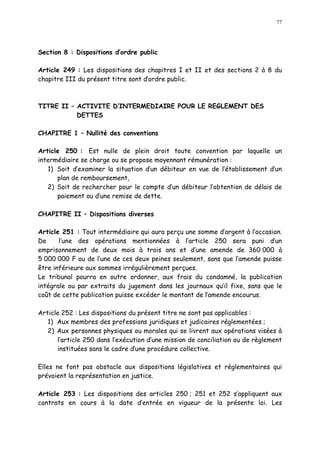 77
Section 8 : Dispositions d ordre public
Article 249 : Les dispositions des chapitres I et II et des sections 2 à 8 du
chapitre III du présent titre sont dordre public.
TITRE II ACTIVITE D INTERMEDIAIRE POUR LE REGLEMENT DES
DETTES
CHAPITRE 1 Nullité des conventions
Article 250 : Est nulle de plein droit toute convention par laquelle un
intermédiaire se charge ou se propose moyennant rémunération :
1) Soit d examiner la situation d un débiteur en vue de l établissement d un
plan de remboursement,
2) Soit de rechercher pour le compte d un débiteur l obtention de délais de
paiement ou d une remise de dette.
CHAPITRE II Dispositions diverses
Article 251 : Tout intermédiaire qui aura perçu une somme d argent à l occasion.
De l une des opérations mentionnées à l article 250 sera puni d un
emprisonnement de deux mois à trois ans et d une amende de 360 000 à
5 000 000 F ou de l une de ces deux peines seulement, sans que l amende puisse
être inférieure aux sommes irrégulièrement perçues.
Le tribunal pourra en outre ordonner, aux frais du condamné, la publication
intégrale ou par extraits du jugement dans les journaux qu il fixe, sans que le
coût de cette publication puisse excéder le montant de l amende encourus.
Article 252 : Les dispositions du présent titre ne sont pas applicables :
1) Aux membres des professions juridiques et judicaires réglementées ;
2) Aux personnes physiques ou morales qui se livrent aux opérations visées à
l article 250 dans l exécution d une mission de conciliation ou de règlement
instituées sans le cadre dune procédure collective.
Elles ne font pas obstacle aux dispositions législatives et réglementaires qui
prévoient la représentation en justice.
Article 253 : Les dispositions des articles 250 ; 251 et 252 s appliquent aux
contrats en cours à la date d entrée en vigueur de la présente loi. Les
 