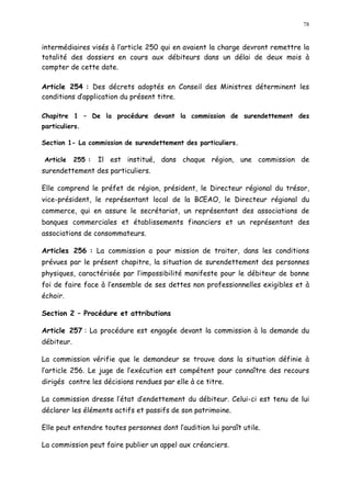 78
intermédiaires visés à l article 250 qui en avaient la charge devront remettre la
totalité des dossiers en cours aux débiteurs dans un délai de deux mois à
compter de cette date.
Article 254 : Des décrets adoptés en Conseil des Ministres déterminent les
conditions dapplication du présent titre.
Chapitre 1 De la procédure devant la commission de surendettement des
particuliers.
Section 1- La commission de surendettement des particuliers.
Article 255 : Il est institué, dans chaque région, une commission de
surendettement des particuliers.
Elle comprend le préfet de région, président, le Directeur régional du trésor,
vice-président, le représentant local de la BCEAO, le Directeur régional du
commerce, qui en assure le secrétariat, un représentant des associations de
banques commerciales et établissements financiers et un représentant des
associations de consommateurs.
Articles 256 : La commission a pour mission de traiter, dans les conditions
prévues par le présent chapitre, la situation de surendettement des personnes
physiques, caractérisée par l impossibilité manifeste pour le débiteur de bonne
foi de faire face à l ensemble de ses dettes non professionnelles exigibles et à
échoir.
Section 2 Procédure et attributions
Article 257 : La procédure est engagée devant la commission à la demande du
débiteur.
La commission vérifie que le demandeur se trouve dans la situation définie à
l article 256. Le juge de l exécution est compétent pour connaître des recours
dirigés contre les décisions rendues par elle à ce titre.
La commission dresse l état d endettement du débiteur. Celui-ci est tenu de lui
déclarer les éléments actifs et passifs de son patrimoine.
Elle peut entendre toutes personnes dont l audition lui paraît utile.
La commission peut faire publier un appel aux créanciers.
 