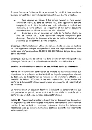 7
2 contre l auteur de l utilisation illicite, au sens de l article 16.3, d une appellation
d origine enregistrée et contre les personnes contribuant à cette utilisation.
a) Sous réserve de l alinéa 3 les actions tendant à faire cesser
l utilisation illicite, au sens de l article 16.3, d une appellation d origine
enregistrée ou à faire interdire une telle utilisation si celle-ci est
imminente, à faire détruire les étiquettes et les autres documents
servants ou susceptibles de servir à une telle utilisation.
b) Quiconque a subi un dommage par suite de l utilisation illicite, au
sens de l article 16.3, d une appellation d origine enregistrée peut
demander réparation du dommage à l auteur de cette utilisation et aux
personnes qui ont contribué à cette utilisation.
Quiconque, intentionnellement, utilise de manière illicite, au sens de l article
16.3, une appellation d origine enregistrée est punie d un emprisonnement de trois
mois à un an et d une amende de 50. 000 à 300. 000 FCFA ou de l une de ces deux
peines seulement.
Quiconque a subi au sens de l article 16.3 d une appellation d origine réparation du
dommage à l auteur de cette utilisation et contribué à cette utilisation. »
Section 2 Certification des services et des produits autres qu alimentaires
Article 18 : Constitue une certification de produits ou de service soumise aux
dispositions de la présente section l activité par laquelle un organisme, distinct
du fabricant, de l importateur, du vendeur ou du prestataire, atteste, à la
demande de celui-ci effectuée à des fins commerciales, qu un produit est
conforme à des caractéristiques décrites dans un référentiel et faisant l objet
de contrôles.
Le référentiel est un document technique définissant les caractéristiques que
doit présenter un produit ou un service et les modalités du contrôle de la
conformité du produit ou du service à ces caractéristiques.
Article 19 : Peuvent seuls procéder à la certification de produits ou de services,
les organismes qui ont déposé auprès de l autorité administrative une déclaration
relative à leur activité et contenant notamment toutes les informations
nécessaires en ce qui concerne les mesures destinées à garantir leur impartialité
et leur compétence.
 