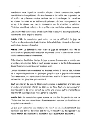 79
Nonobstant toute disposition contraire, elle peut obtenir communication, auprès
des administrations publiques, des établissements de crédit, des organismes de
sécurité et de prévoyance sociale ainsi que des services chargés de centraliser
les risques bancaires et les incidents de paiement, de tous renseignements de
nature à lui donner une exacte information sur la situation du débiteur,
l évolution possible de celle-ci et les procédures de conciliation amiable en cours.
Les collectivités territoriales et les organismes de sécurité sociale procèdent, à
sa demande, à des enquêtes sociales.
Article 258 : La commission peut saisir, en cas de difficulté, le juge de
l exécution d une demande de vérification de la validité des titres de créances et
montant des sommes réclamées.
Article 259 : La commission peut saisir le juge de l exécution aux fins de
suspension des procédures d exécution diligentées contre le débiteur et portant
sur les dettes autres qualimentaires.
Si la situation du débiteur l exige, le juge prononce la suspension provisoire des
procédures d exécution. Celle-ci n est acquise que pour la durée de la procédure
devant la commission sans pouvoir excéder un an.
Lorsque la commission recommande les mesures prévues à l article 261, la durée
de la suspension provisoire est prolongée jusqu à ce que le juge leur ait conféré
force exécutoire, en application de l article 266, ou s il a été saisi en application
de l article 267, jusqu à ce qu il ait statué.
Sauf autorisation du juge, la décision qui prononce la suspension provisoire des
procédures d exécution interdit au débiteur de faire tout acte qui aggraverait
son insolvabilité, de payer, en tout ou partie, une créance autre qu alimentaires
née interdit aussi la prise de toute garantie ou sureté.
Article 260 : La commission a pour mission de concilier les parties en vue de
l élaboration d un plan conventionnel de redressement approuvé par le débiteur et
ses principaux créanciers.
Le plan peut comporter des mesures de report ou de rééchelonnement des
paiements des dettes, de remise des dettes, de réduction ou de suppression du
taux d intérêt, de consolidation, de création ou de substitution de garantie.
 