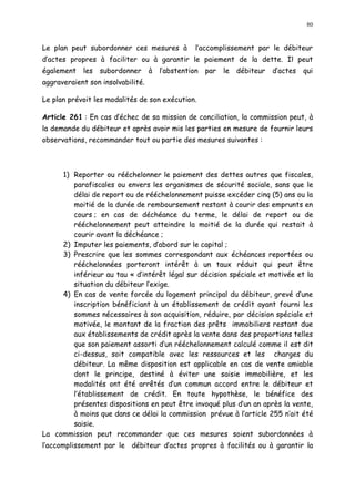 80
Le plan peut subordonner ces mesures à l accomplissement par le débiteur
d actes propres à faciliter ou à garantir le paiement de la dette. Il peut
également les subordonner à l abstention par le débiteur d actes qui
aggraveraient son insolvabilité.
Le plan prévoit les modalités de son exécution.
Article 261 : En cas d échec de sa mission de conciliation, la commission peut, à
la demande du débiteur et après avoir mis les parties en mesure de fournir leurs
observations, recommander tout ou partie des mesures suivantes :
1) Reporter ou rééchelonner le paiement des dettes autres que fiscales,
parafiscales ou envers les organismes de sécurité sociale, sans que le
délai de report ou de rééchelonnement puisse excéder cinq (5) ans ou la
moitié de la durée de remboursement restant à courir des emprunts en
cours ; en cas de déchéance du terme, le délai de report ou de
rééchelonnement peut atteindre la moitié de la durée qui restait à
courir avant la déchéance ;
2) Imputer les paiements, d abord sur le capital ;
3) Prescrire que les sommes correspondant aux échéances reportées ou
rééchelonnées porteront intérêt à un taux réduit qui peut être
inférieur au tau « d intérêt légal sur décision spéciale et motivée et la
situation du débiteur l exige.
4) En cas de vente forcée du logement principal du débiteur, grevé d une
inscription bénéficiant à un établissement de crédit ayant fourni les
sommes nécessaires à son acquisition, réduire, par décision spéciale et
motivée, le montant de la fraction des prêts immobiliers restant due
aux établissements de crédit après la vente dans des proportions telles
que son paiement assorti d un rééchelonnement calculé comme il est dit
ci-dessus, soit compatible avec les ressources et les charges du
débiteur. La même disposition est applicable en cas de vente amiable
dont le principe, destiné à éviter une saisie immobilière, et les
modalités ont été arrêtés d un commun accord entre le débiteur et
l établissement de crédit. En toute hypothèse, le bénéfice des
présentes dispositions en peut être invoqué plus d un an après la vente,
à moins que dans ce délai la commission prévue à l article 255 n ait été
saisie.
La commission peut recommander que ces mesures soient subordonnées à
l accomplissement par le débiteur d actes propres à facilités ou à garantir la
 