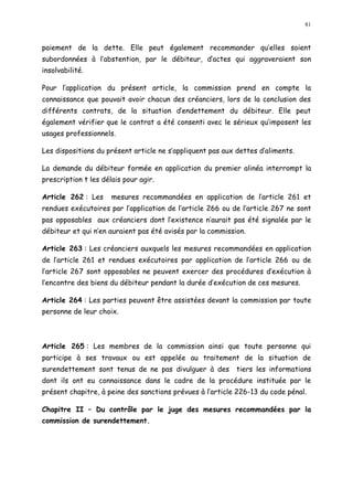 81
paiement de la dette. Elle peut également recommander qu elles soient
subordonnées à l abstention, par le débiteur, d actes qui aggraveraient son
insolvabilité.
Pour l application du présent article, la commission prend en compte la
connaissance que pouvait avoir chacun des créanciers, lors de la conclusion des
différents contrats, de la situation d endettement du débiteur. Elle peut
également vérifier que le contrat a été consenti avec le sérieux qu imposent les
usages professionnels.
Les dispositions du présent article ne s appliquent pas aux dettes d aliments.
La demande du débiteur formée en application du premier alinéa interrompt la
prescription t les délais pour agir.
Article 262 : Les mesures recommandées en application de l article 261 et
rendues exécutoires par l application de l article 266 ou de l article 267 ne sont
pas opposables aux créanciers dont l existence n aurait pas été signalée par le
débiteur et qui n en auraient pas été avisés par la commission.
Article 263 : Les créanciers auxquels les mesures recommandées en application
de l article 261 et rendues exécutoires par application de l article 266 ou de
l article 267 sont opposables ne peuvent exercer des procédures d exécution à
l encontre des biens du débiteur pendant la durée d exécution de ces mesures.
Article 264 : Les parties peuvent être assistées devant la commission par toute
personne de leur choix.
Article 265 : Les membres de la commission ainsi que toute personne qui
participe à ses travaux ou est appelée au traitement de la situation de
surendettement sont tenus de ne pas divulguer à des tiers les informations
dont ils ont eu connaissance dans le cadre de la procédure instituée par le
présent chapitre, à peine des sanctions prévues à l article 226-13 du code pénal.
Chapitre II Du contrôle par le juge des mesures recommandées par la
commission de surendettement.
 