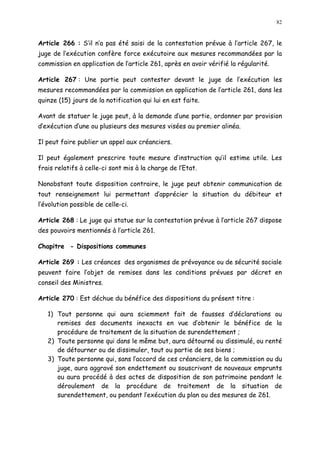 82
Article 266 : S il n a pas été saisi de la contestation prévue à l article 267, le
juge de l exécution confère force exécutoire aux mesures recommandées par la
commission en application de l article 261, après en avoir vérifié la régularité.
Article 267 : Une partie peut contester devant le juge de l exécution les
mesures recommandées par la commission en application de l article 261, dans les
quinze (15) jours de la notification qui lui en est faite.
Avant de statuer le juge peut, à la demande d une partie, ordonner par provision
d exécution d une ou plusieurs des mesures visées au premier alinéa.
Il peut faire publier un appel aux créanciers.
Il peut également prescrire toute mesure d instruction qu il estime utile. Les
frais relatifs à celle-ci sont mis à la charge de l Etat.
Nonobstant toute disposition contraire, le juge peut obtenir communication de
tout renseignement lui permettant d apprécier la situation du débiteur et
l évolution possible de celle-ci.
Article 268 : Le juge qui statue sur la contestation prévue à l article 267 dispose
des pouvoirs mentionnés à l article 261.
Chapitre - Dispositions communes
Article 269 : Les créances des organismes de prévoyance ou de sécurité sociale
peuvent faire l objet de remises dans les conditions prévues par décret en
conseil des Ministres.
Article 270 : Est déchue du bénéfice des dispositions du présent titre :
1) Tout personne qui aura sciemment fait de fausses d déclarations ou
remises des documents inexacts en vue d obtenir le bénéfice de la
procédure de traitement de la situation de surendettement ;
2) Toute personne qui dans le même but, aura détourné ou dissimulé, ou renté
de détourner ou de dissimuler, tout ou partie de ses biens ;
3) Toute personne qui, sans l accord de ces créanciers, de la commission ou du
juge, aura aggravé son endettement ou souscrivant de nouveaux emprunts
ou aura procédé à des actes de disposition de son patrimoine pendant le
déroulement de la procédure de traitement de la situation de
surendettement, ou pendant l exécution du plan ou des mesures de 261.
 