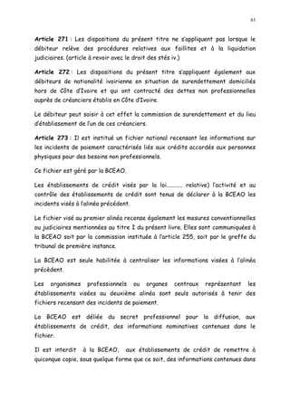 83
Article 271 : Les dispositions du présent titre ne s appliquent pas lorsque le
débiteur relève des procédures relatives aux faillites et à la liquidation
judiciaires. (article à revoir avec le droit des stés iv.)
Article 272 : Les dispositions du présent titre s appliquent également aux
débiteurs de nationalité ivoirienne en situation de surendettement domiciliés
hors de Côte d Ivoire et qui ont contracté des dettes non professionnelles
auprès de créanciers établis en Côte d Ivoire.
Le débiteur peut saisir à cet effet la commission de surendettement et du lieu
d établissement de l un de ces créanciers.
Article 273 : Il est institué un fichier national recensant les informations sur
les incidents de paiement caractérisés liés aux crédits accordés aux personnes
physiques pour des besoins non professionnels.
Ce fichier est géré par la BCEAO.
Les établissements de crédit visés par la loi........... relative) l activité et au
contrôle des établissements de crédit sont tenus de déclarer à la BCEAO les
incidents visés à l alinéa précédent.
Le fichier visé au premier alinéa recense également les mesures conventionnelles
ou judiciaires mentionnées au titre I du présent livre. Elles sont communiquées à
la BCEAO soit par la commission instituée à l article 255, soit par le greffe du
tribunal de première instance.
La BCEAO est seule habilitée à centraliser les informations visées à l alinéa
précèdent.
Les organismes professionnels ou organes centraux représentant les
établissements visées au deuxième alinéa sont seuls autorisés à tenir des
fichiers recensant des incidents de paiement.
La BCEAO est déliée du secret professionnel pour la diffusion, aux
établissements de crédit, des informations nominatives contenues dans le
fichier.
Il est interdit à la BCEAO, aux établissements de crédit de remettre à
quiconque copie, sous quelque forme que ce soit, des informations contenues dans
 