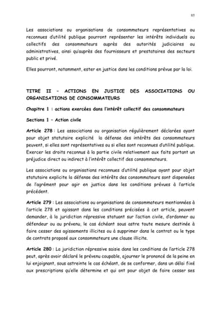 85
Les associations ou organisations de consommateurs représentatives ou
reconnues d utilité publique pourront représenter les intérêts individuels ou
collectifs des consommateurs auprès des autorités judiciaires ou
administratives, ainsi qu auprès des fournisseurs et prestataires des secteurs
public et privé.
Elles pourront, notamment, ester en justice dans les conditions prévue par la loi.
TITRE II ACTIONS EN JUSTICE DES ASSOCIATIONS OU
ORGANISATIONS DE CONSOMMATEURS
Chapitre 1 : actions exercées dans l intérêt collectif des consommateurs
Sections 1 Action civile
Article 278 : Les associations ou organisation régulièrement déclarées ayant
pour objet statutaire explicité la défense des intérêts des consommateurs
peuvent, si elles sont représentatives ou si elles sont reconnues d utilité publique.
Exercer les droits reconnus à la partie civile relativement aux faits portant un
préjudice direct ou indirect à l intérêt collectif des consommateurs.
Les associations ou organisations reconnues d utilité publique ayant pour objet
statutaire explicite la défense des intérêts des consommateurs sont dispensées
de l agrément pour agir en justice dans les conditions prévues à l article
précédent.
Article 279 : Les associations ou organisations de consommateurs mentionnées à
l article 278 et agissant dans les conditions précisées à cet article, peuvent
demander, à la juridiction répressive statuant sur l action civile, d ordonner au
défendeur ou au prévenu, le cas échéant sous astre toute mesure destinée à
faire cesser des agissements illicites ou à supprimer dans le contrat ou le type
de contrats proposé aux consommateurs une clause illicite.
Article 280 : La juridiction répressive saisie dans les conditions de l article 278
peut, après avoir déclaré le prévenu coupable, ajourner le prononcé de la peine en
lui enjoignant, sous astreinte le cas échéant, de se conformer, dans un délai fixé
aux prescriptions qu elle détermine et qui ont pour objet de faire cesser ses
 