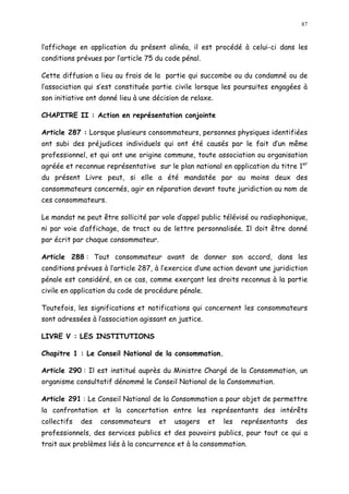 87
l affichage en application du présent alinéa, il est procédé à celui-ci dans les
conditions prévues par l article 75 du code pénal.
Cette diffusion a lieu au frais de la partie qui succombe ou du condamné ou de
l association qui s est constituée partie civile lorsque les poursuites engagées à
son initiative ont donné lieu à une décision de relaxe.
CHAPITRE II : Action en représentation conjointe
Article 287 : Lorsque plusieurs consommateurs, personnes physiques identifiées
ont subi des préjudices individuels qui ont été causés par le fait d un même
professionnel, et qui ont une origine commune, toute association ou organisation
agréée et reconnue représentative sur le plan national en application du titre 1er
du présent Livre peut, si elle a été mandatée par au moins deux des
consommateurs concernés, agir en réparation devant toute juridiction au nom de
ces consommateurs.
Le mandat ne peut être sollicité par vole d appel public télévisé ou radiophonique,
ni par voie d affichage, de tract ou de lettre personnalisée. Il doit être donné
par écrit par chaque consommateur.
Article 288 : Tout consommateur avant de donner son accord, dans les
conditions prévues à l article 287, à l exercice d une action devant une juridiction
pénale est considéré, en ce cas, comme exerçant les droits reconnus à la partie
civile en application du code de procédure pénale.
Toutefois, les significations et notifications qui concernent les consommateurs
sont adressées à l association agissant en justice.
LIVRE V : LES INSTITUTIONS
Chapitre 1 : Le Conseil National de la consommation.
Article 290 : Il est institué auprès du Ministre Chargé de la Consommation, un
organisme consultatif dénommé le Conseil National de la Consommation.
Article 291 : Le Conseil National de la Consommation a pour objet de permettre
la confrontation et la concertation entre les représentants des intérêts
collectifs des consommateurs et usagers et les représentants des
professionnels, des services publics et des pouvoirs publics, pour tout ce qui a
trait aux problèmes liés à la concurrence et à la consommation.
 