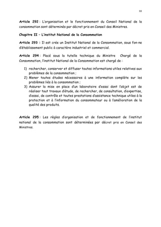 88
Article 292 : L organisation et le fonctionnement du Conseil National de la
consommation sont déterminés par décret pris en Conseil des Ministres.
Chapitre II L institut National de la Consommation
Article 293 : Il est crée un Institut National de la Consommation, sous fon-ne
d établissement public à caractère industriel et commercial.
Article 294 : Placé sous la tutelle technique du Ministre Chargé de la
Consommation, l institut National de la Consommation est chargé de :
1) rechercher, conserver et diffuser toutes informations utiles relatives aux
problèmes de la consommation ;
2) Mener toutes études nécessaires à une information complète sur les
problèmes liés à la consommation ;
3) Assurer la mise en place d un laboratoire d essai dont l objet est de
réaliser tout travaux d étude, de rechercher, de consultation, d expertise,
d essai, de contrôle et toutes prestations d assistance technique utiles à la
protection et à l information du consommateur ou à l amélioration de la
qualité des produits.
Article 295 : Les règles d organisation et de fonctionnement de l institut
national de la consommation sont déterminées par décret pris en Conseil des
Ministres.
 