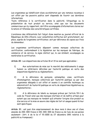 8
Les organismes qui bénéficient d une accréditation par une instance reconnue à
cet effet par les pouvoirs publics sont dispensés de fournir ces dernières
informations.
Toute référence à la certification dans la publicité, l étiquetage ou la
présentation de tout produit ou service, ainsi que sur les documents
commerciaux qui s y rapportent, doit être accompagnée d informations claires sur
la nature et l étendue des caractéristiques certifiées.
L existence des référentiels fait l objet d une mention au journal officiel de la
République de Côte d Ivoire. Leur consultation s effectue soit gratuitement, sur
place, auprès de l organisme certificateur, soit par délivrance de copies aux frais
du demandeur.
Les organismes certificateurs déposent comme marques collectives de
certification, conformément à la législation sur les marques de fabrique, de
commerce et de service, le signe distinct qui, le cas échéant, accompagne ou
matérialise la certification.
Article 20 : Les dispositions des articles 18 et 19 ne sont pas applicables :
1) Aux autorisations de mise sur le marché des médicaments à usage
humain ou vétérinaire délivrées par l autorité publique en vertu des
dispositions législative ou réglementaire ;
2) A la délivrance de poinçons, estampilles, visas, certificats
d homologation, marques collectives par l autorité publique ou par des
organismes désignés à cet effet et soumis à un contrôle technique ou
administratif de l autorité publique en vertu de dispositions législatives ou
règlementaires ;
3) A la délivrance de labels ou marques prévus par l article 53-1 du
code du Travail ainsi que des marques d artisan et de maître artisan pour
autant que ces marques ne tendent qu à attester l origine d un produit ou
d un service et la mise en uvre des règles de l art et usages quand ils leur
sont spécifiques.
Article 21 : est puni d un emprisonnement de deux mois à deux ans et d une
amende de 200. 000 francs à 100. 000. 000 de francs ou de l une de ces peines
seulement : (Art. 6 de la loi n° 91-1000 du 27 décembre 1991 relative à la
publicité ou trompeuse) :
 