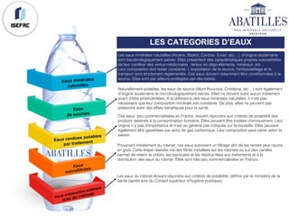 LES CATEGORIES D’EAUX
Les eaux minérales naturelles (Arcens, Badoit, Contrex, Evian, etc…), d’origine souterraine
sont bactériologiquement saines. Elles présentent des caractéristiques propres susceptibles
de leur conférer des vertus médicinales : teneur en oligo-éléments, minéraux, etc…
Leur composition doit rester constante. L’exploitation de la source, l’embouteillage et le
transport sont strictement réglementés. Ces eaux doivent notamment être conditionnées à la
source. Elles sont par ailleurs protégées par des labels.
Naturellement potables, les eaux de source (Mont Roucous, Cristaline, etc…) sont également
d’origine souterraine et microbiologiquement saines. Elles ne doivent subir aucun traitement
avant d’être embouteillées. A la différence des eaux minérales naturelles, il n’est pas
nécessaire que leur composition minérale soit constante. De plus, elles ne peuvent pas
prétendre avoir des effets bénéfiques pour la santé.
Ces eaux, peu commercialisées en France, doivent répondre aux critères de potabilité des
produits destinés à la consommation humaine. Elles peuvent être traitées chimiquement. Leur
origine n’a pas d’importance et n’est en général pas indiquée sur la bouteille. Elles peuvent
également être gazéifiées par ajout de gaz carbonique. Leur composition peut varier selon la
saison.
Provenant initialement du robinet, ces eaux subissent un filtrage afin de les rendre plus neutre
en goût. Cette étape réalisée via des filtres installées sur les robinets ou sur des carafes
permet de retenir le chlore, les particules et les résidus liées aux traitements et à la
distribution des eaux du robinet. Elles sont très peu commercialisées en France.
Les eaux du robinet doivent répondre aux critères de potabilité, définis par le ministère de la
Santé (après avis du Conseil supérieur d’hygiène publique).
 