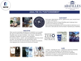 ANALYSE DU POSITIONNEMENT
SUD-OUEST
Sud ouest, régionalisme, terroir, gastronomie, parc naturel marin
du bassin d’Arcachon….
Un patrimoine riche sur lequel Abatilles peut s’appuyer pour
construire et renforcer sa marque.
Ces nouveaux propriétaires sont connus dans le domaine du vin.
Ceci est un des axes de communication important pour Abatilles.
BIEN ÊTRE
Alors que les scandales sanitaires se multiplient sur la qualité
de l’eau du robinet (avec la présence récurrente de Nitrate),
Abatilles avec son eau minérale « zéro nitrate » dispose d’un
avantage compétitif sur lequel il faut capitaliser.
En plus ses vertus « santé » sont compatibles avec les univers
du sport, du thermalisme et de l’alimentation saine.
Voici un autre axe de communication sur lequel nous devons
nous appuyer pour construire et renforcer la marque.
LUXE
L’image « vignoble de l’eau » positionne clairement Abatilles
dans l’univers du Bordelais, du Vignoble et du Luxe.
Un positionnement sur lequel nous pouvons capitaliser,
notamment à l’export, où se positionnement est associé très
facilement aux produits Français.
 