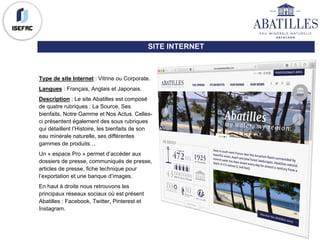 SITE INTERNET
Type de site Internet : Vitrine ou Corporate.
Langues : Français, Anglais et Japonais.
Description : Le site Abatilles est composé
de quatre rubriques : La Source, Ses
bienfaits, Notre Gamme et Nos Actus. Celles-
ci présentent également des sous rubriques
qui détaillent l’Histoire, les bienfaits de son
eau minérale naturelle, ses différentes
gammes de produits…
Un « espace Pro » permet d’accéder aux
dossiers de presse, communiqués de presse,
articles de presse, fiche technique pour
l’exportation et une banque d’images.
En haut à droite nous retrouvons les
principaux réseaux sociaux où est présent
Abatilles : Facebook, Twitter, Pinterest et
Instagram.
 
