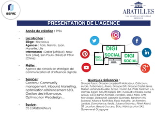 PRESENTATION DE L’AGENCE
DIGI
SOCIAL DIGI
SOCIAL
DIGI
SOCIAL
- Année de création : 1996
- Localisation :
Siège : Bordeaux
Agences : Paris, Nantes, Lyon,
Marseille, Lille
International : Dakar (Afrique), New-
York (USA), San Paulo (Brésil) et Pékin
(Chine)
- Métier :
Agence de conseils en stratégies de
communication et d’influence digitale
- Services:
Contenu, Community
management, Inbound Marketing,
optimisation référencement SEO,
Gestion des influenceurs,
Optimisation Webdesign…
- Equipe :
52 collaborateurs
- Quelques références :
Groupe Fayat, Groupe coopératif Maïsadour, Cdiscount,
euralis, Turbomeca, Alvea, Groupe Gifi, Groupe Castel frères,
Maison Johanès Boudée, Scaso, Touton SA, Pride Foramer, J.A.
Delmas, Egger, Smurfit Kappa, DRT, Eurasud Céréales, Celsa
Group, Ceva Santé Animale, Herakles, Saica Pack, AFM
Recyclage, Delpeyrat, Labeyrie-Gueradis, Bardinet vins,
Sobeval, Alliance Forêt Bois, Fipso Industrie, Les Fermiers
Landais, Domofrance, Keolis, Sabena Technics, Filhet-Allard,
GT Location, Beauty Success, Siblu, H&A Location SAS,
Guyenne et Gasgogne
 