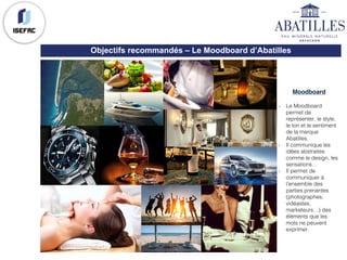 Objectifs recommandés – Le Moodboard d’Abatilles
Moodboard
- Le Moodboard
permet de
représenter, le style,
le ton et le sentiment
de la marque
Abatilles.
- Il communique les
idées abstraites
comme le design, les
sensations…
- Il permet de
communiquer à
l’ensemble des
parties prenantes
(photographes,
vidéastes,
marketeurs…) des
éléments que les
mots ne peuvent
exprimer.
 