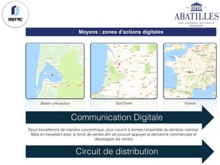 Moyens : zones d’actions digitales
Bassin d'Arcachon Sud-Ouest France
Communication Digitale
Circuit de distribution
Nous travaillerons de manière concentrique, pour couvrir à termes l’ensemble du territoire national.
Mais en travaillant avec la force de ventes afin de pouvoir appuyer la démarche commerciale et
développer les ventes
 