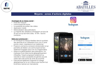 Moyens : zones d’actions digitales
Avantages de ce réseau social :
• Prisé des marques
• Communauté très active
• La possibilité de publier des vidéos
• Application mobile
• Géolocalisation des publications
• La majorité des utilisateurs d’Instagram ont plus de
25 ans (ce qui est notre cible) : 81,8% - Source
comScore
Idéal pour promouvoir :
• En immisçant la marque Abatilles dans le quotidien
des abonnés et en s’adressant à eux via un canal
proche, direct, instantané et non traditionnel.
• Propice à une bonne connexion émotionnelle ce qui
permettra de fédérer une communauté de fans
réellement engagée autour de vos images/vidéos
• Grâce à la géolocalisation des publications, l’on
s’adresse à une cible proche géographiquement
d’Abatilles. Faisant progresser localement sa
notoriété en étant susceptible de générer plus de
visites dans des points de vente de proximité.
• Cela permet également d’agrandir le ciblage
géographique au fur et à mesure pour toucher tout
le territoire national voir international.
 