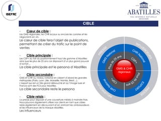 CIBLE
- Cœur de cible :
Les GMS régionales, les CHR locaux ou encore les cavistes et les
négociants en vin.
Le cœur de cible fera l’objet de publications,
permettant de créer du trafic sur le point de
ventes
- Cible principale :
Les CSP+ du fait du positionnement haut de gamme d’Abatilles
ainsi que les plus de 25 ans car disposant d’un plus grand pouvoir
d’achat…
La cible principale est le persona d’Abatilles
- Cible secondaire :
GMS et CHR au niveau national en ciblant d’abord les grandes
métropoles (Paris, Lyon, Lille, Marseille, Nantes, Brest…).
L’export qui est un très grand débouché et où l’image luxe et
France sont des FCS pour Abatilles.
La cible secondaire reste le persona
- Cible relais :
La presse pour disposer d’une couverture média à moindre frais.
Nous pouvons également utiliser nos clients en tant que cibles
relais également en découvrant et en animant les ambassadeurs
et les influenceurs de la marque Abatilles.
Les influenceurs
GMS & CHR
régionaux
 