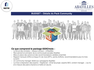 Ce que comprend le package 650€/mois :
- La tenue des comptes « réseaux sociaux » d’Abatilles
- Recrutement et animation de la communauté sociales Abatilles
- Mise en place des actions et des recommandations validées ensemble
- Rapport mensuel chiffré à chaque fin de mois (KPI’s, points d’efforts, recommandations pour le mois
suivant)
- Un community manager dédié aux campagnes Abatilles
- La mise à disposition des experts « DigiSocial » (Chef de projet, experts SEO, content manager…) au fur
et à mesure des plans d’actions à mettre en œuvre.
BUDGET – Détails du Pack Community
 