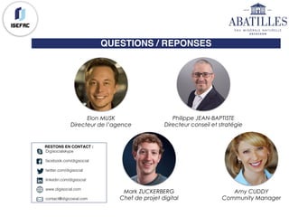 QUESTIONS / REPONSES
Elon MUSK
Directeur de l’agence
Philippe JEAN-BAPTISTE
Directeur conseil et stratégie
Mark ZUCKERBERG
Chef de projet digital
Amy CUDDY
Community Manager
RESTONS EN CONTACT :
Digisocialskype
facebook.com/digisocial
twitter.com/digisocial
linkedin.com/digisocial
www.digisocial.com
contact@digicosial.com
 