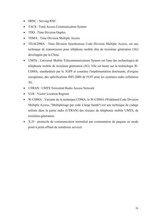  SRNC : Serving RNC 
 TACS : Total Access Communication System 
 TDD : Time Division Duplex 
 TDMA : Time Division Multiple Access 
 TD-SCDMA : Time Division Synchronous Code Division Multiple Access, est une 
technique de transmission pour téléphone mobile dite de troisième génération (3G) 
développée par la Chine. 
 UMTS : Universal Mobile Telecommunications System est l'une des technologies de 
téléphonie mobile de troisième génération (3G). Elle est basée sur la technologie W-CDMA, 
standardisée par le 3GPP et constitue l'implémentation dominante, d'origine 
européenne, des spécifications IMT-2000 de l'UIT pour les systèmes radio cellulaires 
3G. 
 UTRAN : UMTS Terrestrial Radio Access Network 
 VLR : Visitor Location Register 
 W-CDMA : Variante de la technique CDMA, le W-CDMA (Wideband Code Division 
Multiple Access, "Multiplexage par code à large bande") est une technique de codage 
utilisée dans la partie radio (UTRAN) des réseaux de téléphonie mobile UMTS, de 
troisième génération. 
 X.25 : protocole de communication normalisé par commutation de paquets en mode 
ix 
point à point offrant de nombreux services 
 