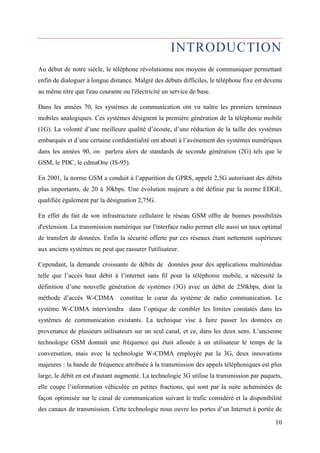 INTRODUCTION 
Au début de notre siècle, le téléphone révolutionna nos moyens de communiquer permettant 
enfin de dialoguer à longue distance. Malgré des débuts difficiles, le téléphone fixe est devenu 
au même titre que l'eau courante ou l'électricité un service de base. 
Dans les années 70, les systèmes de communication ont vu naître les premiers terminaux 
mobiles analogiques. Ces systèmes désignent la première génération de la téléphonie mobile 
(1G). La volonté d’une meilleure qualité d’écoute, d’une réduction de la taille des systèmes 
embarqués et d’une certaine confidentialité ont abouti à l’avènement des systèmes numériques 
dans les années 90, on parlera alors de standards de seconde génération (2G) tels que le 
GSM, le PDC, le cdmaOne (IS-95). 
En 2001, la norme GSM a conduit à l’apparition du GPRS, appelé 2,5G autorisant des débits 
plus importants, de 20 à 30kbps. Une évolution majeure a été définie par la norme EDGE, 
qualifiée également par la désignation 2,75G. 
En effet du fait de son infrastructure cellulaire le réseau GSM offre de bonnes possibilités 
d'extension. La transmission numérique sur l'interface radio permet elle aussi un taux optimal 
de transfert de données. Enfin la sécurité offerte par ces réseaux étant nettement supérieure 
aux anciens systèmes ne peut que rassurer l'utilisateur. 
Cependant, la demande croissante de débits de données pour des applications multimédias 
telle que l’accès haut débit à l’internet sans fil pour la téléphonie mobile, a nécessité la 
définition d’une nouvelle génération de systèmes (3G) avec un débit de 250kbps, dont la 
méthode d’accès W-CDMA constitue le coeur du système de radio communication. Le 
système W-CDMA interviendra dans l’optique de combler les limites constatés dans les 
systèmes de communication existants. La technique vise à faire passer les données en 
provenance de plusieurs utilisateurs sur un seul canal, et ce, dans les deux sens. L’ancienne 
technologie GSM donnait une fréquence qui était allouée à un utilisateur le temps de la 
conversation, mais avec la technologie W-CDMA employée par la 3G, deux innovations 
majeures : la bande de fréquence attribuée à la transmission des appels téléphoniques est plus 
large, le débit en est d'autant augmenté. La technologie 3G utilise la transmission par paquets, 
elle coupe l’information véhiculée en petites fractions, qui sont par la suite acheminées de 
façon optimisée sur le canal de communication suivant le trafic considéré et la disponibilité 
des canaux de transmission. Cette technologie nous ouvre les portes d’un Internet à portée de 
10 
 