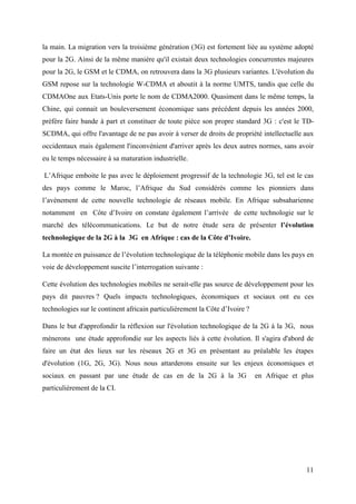 la main. La migration vers la troisième génération (3G) est fortement liée au système adopté 
pour la 2G. Ainsi de la même manière qu'il existait deux technologies concurrentes majeures 
pour la 2G, le GSM et le CDMA, on retrouvera dans la 3G plusieurs variantes. L'évolution du 
GSM repose sur la technologie W-CDMA et aboutit à la norme UMTS, tandis que celle du 
CDMAOne aux Etats-Unis porte le nom de CDMA2000. Quasiment dans le même temps, la 
Chine, qui connait un bouleversement économique sans précédent depuis les années 2000, 
préfère faire bande à part et constituer de toute pièce son propre standard 3G : c'est le TD-SCDMA, 
qui offre l'avantage de ne pas avoir à verser de droits de propriété intellectuelle aux 
occidentaux mais également l'inconvénient d'arriver après les deux autres normes, sans avoir 
eu le temps nécessaire à sa maturation industrielle. 
L’Afrique emboite le pas avec le déploiement progressif de la technologie 3G, tel est le cas 
des pays comme le Maroc, l’Afrique du Sud considérés comme les pionniers dans 
l’avènement de cette nouvelle technologie de réseaux mobile. En Afrique subsaharienne 
notamment en Côte d’Ivoire on constate également l’arrivée de cette technologie sur le 
marché des télécommunications. Le but de notre étude sera de présenter l’évolution 
technologique de la 2G à la 3G en Afrique : cas de la Côte d’Ivoire. 
La montée en puissance de l’évolution technologique de la téléphonie mobile dans les pays en 
voie de développement suscite l’interrogation suivante : 
Cette évolution des technologies mobiles ne serait-elle pas source de développement pour les 
pays dit pauvres ? Quels impacts technologiques, économiques et sociaux ont eu ces 
technologies sur le continent africain particulièrement la Côte d’Ivoire ? 
Dans le but d'approfondir la réflexion sur l'évolution technologique de la 2G à la 3G, nous 
mènerons une étude approfondie sur les aspects liés à cette évolution. Il s'agira d'abord de 
faire un état des lieux sur les réseaux 2G et 3G en présentant au préalable les étapes 
d'évolution (1G, 2G, 3G). Nous nous attarderons ensuite sur les enjeux économiques et 
sociaux en passant par une étude de cas en de la 2G à la 3G en Afrique et plus 
particulièrement de la CI. 
11 
 