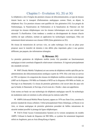 12 
Chapitre I - Evolution 1G, 2G et 3G 
La téléphonie a été à l'origine des premiers réseaux de télécommunication, ce type de réseaux 
étaient basés sur le transport d'informations analogiques comme l'était, au départ, la 
téléphonie fixe. Ces premiers réseaux sont qualifiés de 1ère génération (1G). Les progrès de 
l'informatique, la Numérisation de l'information et la banalisation de l'Internet ont fait 
converger les réseaux téléphoniques vers les réseaux informatiques avec une volonté (une 
nécessité ?) d'unification. Cette tendance a conduit au développement de réseaux d'accès 
mobiles de type cellulaire, mettant en application les technologies numériques. Elles ont 
notamment donné naissances aux réseaux GSM (2ème génération ou 2G). 
De réseau de transmission de services voix, un cadre technique s'est mis en place pour 
proposer aussi le transfert de données à des débits plus importants grâce à une gestion 
différente, par paquets, des informations échangées. 
I) Réseaux 1G 
La première génération de téléphonie mobile (notée 1G) possédait un fonctionnement 
analogique et était constituée d'appareils relativement volumineux. Il s'agissait principalement 
des standards suivants : 
 NMT (Nordic Mobile Telephone) est une norme de téléphonie mobile spécifiée par les 
administrations des télécommunications nordiques à partir de 1970. Elle a été mise en service 
en 1981 en réponse à la congestion des réseaux de téléphonie mobiles existants à cette époque 
(ARP sur la fréquence 150 MHz en Finlande et MTD sur la fréquence 450 MHz en Suède, en 
Norvège et au Danemark). Ce réseau de première génération a été ouvert dans des pays tels 
que la Suède, le Danemark, la Norvège, d’où le nom de « Nordic » dans son appellation. 
Cette norme est basée sur une technologie de téléphonie analogique sans-fil. Sa technologie 
de modulation radio est similaire à celle utilisée par les stations radio FM. 
 AMPS (Advanced Mobile Phone System), apparu en 1976 aux Etats-Unis, constitue le 
premier standard de réseau cellulaire. Utilisé principalement Outre-Atlantique, en Russie et en 
Asie, ce réseau analogique de première génération possédait de faibles mécanismes de 
sécurité rendant possible le piratage de lignes téléphoniques. 
 TACS (Total Access Communication System) est la version européenne du modèle 
AMPS. Utilisant la bande de fréquence de 900 MHz, ce système fut notamment largement 
utilisé en Angleterre, puis en Asie (Hong-Kong et Japon). 
 