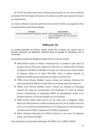 ETACS (Extended Total Access Communication System) est une version améliorée 
du standard TACS développé au Royaume-Uni utilisant un nombre plus important de canaux 
de communication. 
Les réseaux cellulaires de première génération ont été rendus obsolètes avec l'apparition d'une 
seconde génération entièrement numérique. 
13 
Avantages Inconvénients 
Premiers radiotéléphones analogiques sans-fil Taille imposante des équipements 
Pas de confidentialité des communications 
Réseaux saturés 
II) Réseaux 2G 
La seconde génération de réseaux mobiles (notée 2G) a marqué une rupture avec la 
première génération de téléphones cellulaires grâce au passage de l'analogique vers le 
numérique. 
Les principaux standards de téléphonie mobile 2G et 2G+ sont les suivants : 
 GSM (Global System for Mobile communications), le standard le plus utilisé en 
Europe à la fin du XXe siècle, supporté aux Etats-Unis. Ce standard utilise les bandes 
de fréquences 900 MHz et 1800 MHz en Europe. Aux Etats-Unis par contre, la bande 
de fréquence utilisée est la bande 1900 MHz. Ainsi, on appelle tri-bande, les 
téléphones portables pouvant fonctionner en Europe et aux Etats-Unis. 
 CDMA (Code Division Multiple Access), utilisant une technique d'étalement de 
spectre permettant de diffuser un signal radio sur une grande gamme de fréquences. 
 TDMA (Time Division Multiple Access), utilisant une technique de découpage 
temporel des canaux de communication, afin d'augmenter le volume de données 
transmis simultanément. La technologie TDMA est principalement utilisée sur le 
continent américain, en Nouvelle Zélande et en Asie Pacifique. 
 GPRS (General Packet Radio Service) est une norme pour la téléphonie mobile 
dérivée du GSM permettant un débit de données plus élevé. On le qualifie souvent de 
2,5G. Le G est l'abréviation de génération et le 2,5 indique que c'est une technologie à 
mi-chemin entre le GSM (2e génération) et l'UMTS (3e génération). 
 EDGE (Enhanced Data Rates for GPRS Evolution) est une norme de téléphonie 
mobile, une évolution du GPRS. 
Nous présenterons les principales technologies 2G (GSM) et 2G+ (GPRS et EDGE). 
 