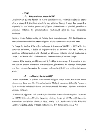 14 
1) GSM 
1.1) Présentation du standard GSM 
Le réseau GSM (Global System for Mobile communications) constitue au début du 21ème 
siècle le standard de téléphonie mobile le plus utilisé en Europe. Il s'agit d'un standard de 
téléphonie dit « de seconde génération » (2G) car, contrairement à la première génération de 
téléphones portables, les communications fonctionnent selon un mode entièrement 
numérique. 
Baptisé « Groupe Spécial Mobile » à l'origine de sa normalisation en 1982, il est devenu une 
norme internationale nommée « Global System for Mobile communications » en 1991. 
En Europe, le standard GSM utilise les bandes de fréquences 900 MHz et 1800 MHz. Aux 
Etats-Unis par contre, la bande de fréquence utilisée est la bande 1900 MHz. Ainsi, on 
qualifie de tri-bande (parfois noté tribande), les téléphones portables pouvant fonctionner en 
Europe et aux Etats-Unis et de bi-bande ceux fonctionnant uniquement en Europe. 
La norme GSM autorise un débit maximal de 9,6 kbps, ce qui permet de transmettre la voix 
ainsi que des données numériques de faible volume, par exemple des messages textes (SMS, 
pour Short Message Service) ou des messages multimédias (MMS, pour Multimedia Message 
Service). 
1.2) Architecture du réseau GSM 
Dans un réseau GSM, le terminal de l'utilisateur est appelé station mobile. Une station mobile 
est composée d'une carte SIM (Subscriber Identity Module), permettant d'identifier l'usager de 
façon unique et d'un terminal mobile, c'est-à-dire l'appareil de l'usager (la plupart du temps un 
téléphone portable). 
Les terminaux (appareils) sont identifiés par un numéro d'identification unique de 15 chiffres 
appelé IMEI (International Mobile Equipment Identity). Chaque carte SIM possède également 
un numéro d'identification unique (et secret) appelé IMSI (International Mobile Subscriber 
Identity). Ce code peut être protégé à l'aide d'une clé de 4 chiffres appelés code PIN. 
 