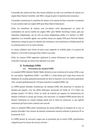 L'ensemble des stations de base d'un réseau cellulaire est relié à un contrôleur de stations (en 
anglais Base Station Controller, noté BSC), chargé de gérer la répartition des ressources. 
L'ensemble constitué par le contrôleur de station et les stations de base connectées constituent 
le sous-système radio (en anglais BSS pour Base Station Subsystem). 
Enfin, les contrôleurs de stations sont eux-mêmes reliés physiquement au centre de 
commutation du service mobile (en anglais MSC pour Mobile Switching Center), géré par 
l'opérateur téléphonique, qui les relie au réseau téléphonique public et à internet. Le MSC 
appartient à un ensemble appelé sous-système réseau (en anglais NSS pour Network Station 
Subsystem), chargé de gérer les identités des utilisateurs, leur localisation et l'établissement de 
la communication avec les autres abonnés. 
Le réseau cellulaire ainsi formé est prévu pour supporter la mobilité grâce à la gestion du 
handover, c'est-à-dire le passage d'une cellule à une autre. 
Enfin, les réseaux GSM supportent également la notion d'itinérance (en anglais roaming), 
c'està-dire le passage du réseau d'un opérateur à un autre. 
16 
2) Technologie GPRS 
2.1) Présentation du standard GPRS 
Le standard GPRS (General Packet Radio Service) est une évolution de la norme GSM, ce qui 
lui vaut parfois l'appellation GSM++ (ou GMS 2+). Etant donné qu'il s'agit d'une norme de 
téléphonie de seconde génération permettant de faire la transition vers la troisième génération 
(3G), on parle généralement de 2.5G pour classifier le standard GPRS. [4] 
Le GPRS permet d'étendre l'architecture du standard GSM, afin d'autoriser le transfert de 
données par paquets, avec des débits théoriques maximums de l'ordre de 171,2 kbit/s (en 
pratique jusqu'à 114 kbit/s). Grâce au mode de transfert par paquets, les transmissions de 
données n'utilisent le réseau que lorsque c'est nécessaire. Le standard GPRS permet donc de 
facturer l'utilisateur au volume échangé plutôt qu'à la durée de connexion, ce qui signifie 
notamment qu'il peut rester connecté sans surcoût. 
Ainsi, le standard GPRS utilise l'architecture du réseau GSM pour le transport de la voix, et 
propose d'accéder à des réseaux de données (notamment internet) utilisant le protocole IP ou 
le protocole X.25. 
Le GPRS permet de nouveaux usages que ne permettait pas la norme GSM, généralement 
catégorisés par les classes de services suivants : 
 