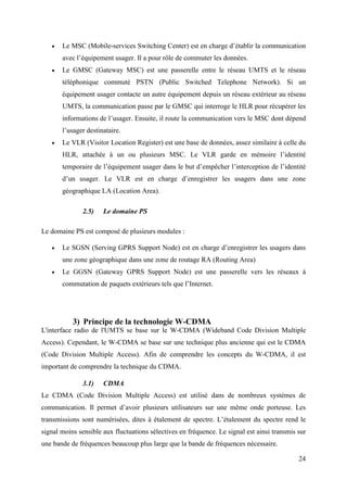  Le MSC (Mobile-services Switching Center) est en charge d’établir la communication 
24 
avec l’équipement usager. Il a pour rôle de commuter les données. 
 Le GMSC (Gateway MSC) est une passerelle entre le réseau UMTS et le réseau 
téléphonique commuté PSTN (Public Switched Telephone Network). Si un 
équipement usager contacte un autre équipement depuis un réseau extérieur au réseau 
UMTS, la communication passe par le GMSC qui interroge le HLR pour récupérer les 
informations de l’usager. Ensuite, il route la communication vers le MSC dont dépend 
l’usager destinataire. 
 Le VLR (Visitor Location Register) est une base de données, assez similaire à celle du 
HLR, attachée à un ou plusieurs MSC. Le VLR garde en mémoire l’identité 
temporaire de l’équipement usager dans le but d’empêcher l’interception de l’identité 
d’un usager. Le VLR est en charge d’enregistrer les usagers dans une zone 
géographique LA (Location Area). 
2.5) Le domaine PS 
Le domaine PS est composé de plusieurs modules : 
 Le SGSN (Serving GPRS Support Node) est en charge d’enregistrer les usagers dans 
une zone géographique dans une zone de routage RA (Routing Area) 
 Le GGSN (Gateway GPRS Support Node) est une passerelle vers les réseaux à 
commutation de paquets extérieurs tels que l’Internet. 
3) Principe de la technologie W-CDMA 
L'interface radio de l'UMTS se base sur le W-CDMA (Wideband Code Division Multiple 
Access). Cependant, le W-CDMA se base sur une technique plus ancienne qui est le CDMA 
(Code Division Multiple Access). Afin de comprendre les concepts du W-CDMA, il est 
important de comprendre la technique du CDMA. 
3.1) CDMA 
Le CDMA (Code Division Multiple Access) est utilisé dans de nombreux systèmes de 
communication. Il permet d’avoir plusieurs utilisateurs sur une même onde porteuse. Les 
transmissions sont numérisées, dites à étalement de spectre. L’étalement du spectre rend le 
signal moins sensible aux fluctuations sélectives en fréquence. Le signal est ainsi transmis sur 
une bande de fréquences beaucoup plus large que la bande de fréquences nécessaire. 
 