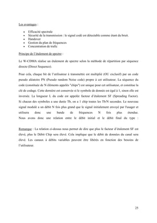 25 
Les avantages : 
 Efficacité spectrale 
 Sécurité de la transmission : le signal codé est détectable comme étant du bruit. 
 Handover 
 Gestion du plan de fréquences 
 Concentration de trafic 
Principe de l’étalement de spectre : 
Le W-CDMA réalise un étalement de spectre selon la méthode de répartition par séquence 
directe (Direct Sequence). 
Pour cela, chaque bit de l’utilisateur à transmettre est multiplié (OU exclusif) par un code 
pseudo aléatoire PN (Pseudo random Noise code) propre à cet utilisateur. La séquence du 
code (constituée de N éléments appelés "chips") est unique pour cet utilisateur, et constitue la 
clé de codage. Cette dernière est conservée si le symbole de donnée est égal à 1, sinon elle est 
inversée. La longueur L du code est appelée facteur d’étalement SF (Spreading Factor). 
Si chacun des symboles a une durée Tb, on a 1 chip toutes les Tb/N secondes. Le nouveau 
signal modulé a un débit N fois plus grand que le signal initialement envoyé par l'usager et 
utilisera donc une bande de fréquences N fois plus étendue. 
Nous avons donc une relation entre le débit initial et le débit final du type : 
Remarque : La relation ci-dessus nous permet de dire que plus le facteur d’étalement SF est 
élevé, plus le Débit Chip sera élevé. Cela implique que le débit de données du canal sera 
élevé. Les canaux à débits variables peuvent être libérés en fonction des besoins de 
l’utilisateur. 
 