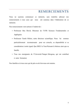 REMERCIEMENTS 
Nous ne saurions commencer ce mémoire, sans toutefois adresser nos 
remerciements à tous ceux qui nous ont soutenus dans l’élaboration de ce 
mémoire. 
Nos remerciements vont surtout à l’endroit de : 
— Professeur Boa David, Directeur de l’UFR Sciences Fondamentales et 
ii 
Appliquées 
— Professeur Tanoh Hilaire, notre directeur scientifique. Nous lui sommes 
particulièrement reconnaissants pour ses conseils, sa disponibilité et sa 
considération à notre égard. Que DIEU le Tout-Puissant le bénisse ainsi que sa 
famille. 
— Tous nos enseignants de l’Université Nangui Abrogoua, qui ont contribué 
à notre formation 
Nos familles et à tous ceux qui de près ou de loin nous ont soutenu. 
 