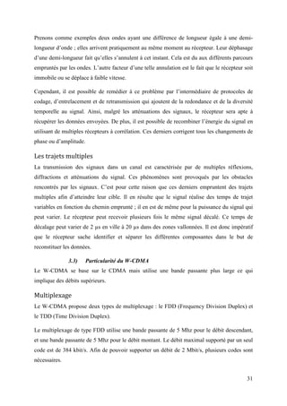 Prenons comme exemples deux ondes ayant une différence de longueur égale à une demi-longueur 
d’onde ; elles arrivent pratiquement au même moment au récepteur. Leur déphasage 
d’une demi-longueur fait qu’elles s’annulent à cet instant. Cela est du aux différents parcours 
empruntés par les ondes. L’autre facteur d’une telle annulation est le fait que le récepteur soit 
immobile ou se déplace à faible vitesse. 
Cependant, il est possible de remédier à ce problème par l’intermédiaire de protocoles de 
codage, d’entrelacement et de retransmission qui ajoutent de la redondance et de la diversité 
temporelle au signal. Ainsi, malgré les atténuations des signaux, le récepteur sera apte à 
récupérer les données envoyées. De plus, il est possible de recombiner l’énergie du signal en 
utilisant de multiples récepteurs à corrélation. Ces derniers corrigent tous les changements de 
phase ou d’amplitude. 
Les trajets multiples 
La transmission des signaux dans un canal est caractérisée par de multiples réflexions, 
diffractions et atténuations du signal. Ces phénomènes sont provoqués par les obstacles 
rencontrés par les signaux. C’est pour cette raison que ces derniers empruntent des trajets 
multiples afin d’atteindre leur cible. Il en résulte que le signal réalise des temps de trajet 
variables en fonction du chemin emprunté ; il en est de même pour la puissance du signal qui 
peut varier. Le récepteur peut recevoir plusieurs fois le même signal décalé. Ce temps de 
décalage peut varier de 2 μs en ville à 20 μs dans des zones vallonnées. Il est donc impératif 
que le récepteur sache identifier et séparer les différentes composantes dans le but de 
reconstituer les données. 
31 
3.3) Particularité du W-CDMA 
Le W-CDMA se base sur le CDMA mais utilise une bande passante plus large ce qui 
implique des débits supérieurs. 
Multiplexage 
Le W-CDMA propose deux types de multiplexage : le FDD (Frequency Division Duplex) et 
le TDD (Time Division Duplex). 
Le multiplexage de type FDD utilise une bande passante de 5 Mhz pour le débit descendant, 
et une bande passante de 5 Mhz pour le débit montant. Le débit maximal supporté par un seul 
code est de 384 kbit/s. Afin de pouvoir supporter un débit de 2 Mbit/s, plusieurs codes sont 
nécessaires. 
 