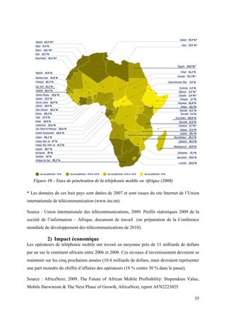Figure 18 - Taux de pénétration de la téléphonie mobile en Afrique (2008) 
* Les données de ces huit pays sont datées de 2007 et sont issues du site Internet de l’Union 
internationale de télécommunication (www.itu.int). 
Source : Union internationale des télécommunications, 2009. Profils statistiques 2009 de la 
société de l’information – Afrique, document de travail (en préparation de la Conférence 
mondiale de développement des télécommunications de 2010). 
35 
2) Impact économique 
Les opérateurs de téléphonie mobile ont investi en moyenne près de 11 milliards de dollars 
par an sur le continent africain entre 2006 et 2008. Ces niveaux d’investissement devraient se 
maintenir sur les cinq prochaines années (10.4 milliards de dollars, mais devraient représenter 
une part moindre du chiffre d’affaires des opérateurs (18 % contre 30 % dans le passé). 
Source : AfricaNext, 2009. The Future of African Mobile Profitability: Stupendous Value, 
Mobile Darwinism & The Next Phase of Growth, AfricaNext, report AFN2223025 
 