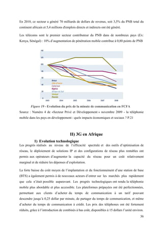 En 2010, ce secteur a généré 70 milliards de dollars de revenus, soit 3,5% du PNB total du 
continent africain et 5,4 millions d'emplois directs et indirects ont été généré. 
Les télécoms sont le premier secteur contributeur du PNB dans de nombreux pays (Ex: 
Kenya, Sénégal) : 10% d’augmentation de pénétration mobile contribue à 0,80 points de PNB 
Figure 19 - Evolution du prix de la minute de communication en FCFA 
Source : Numéro 4 de «Secteur Privé et Développement » novembre 2009 - la téléphonie 
mobile dans les pays en développement : quels impacts économiques et sociaux ? P.21 
36 
II) 3G en Afrique 
1) Evolution technologique 
Les progrès réalisés au niveau de l’efficacité spectrale et des outils d’optimisation de 
réseau, le déploiement de solutions IP et des configurations de réseau plus rentables ont 
permis aux opérateurs d’augmenter la capacité du réseau pour un coût relativement 
marginal et de réduire les dépenses d’exploitation. 
La forte baisse du coût moyen de l’implantation et du fonctionnement d’une station de base 
(BTS) a également permis à de nouveaux acteurs d’entrer sur les marchés plus rapidement 
que cela n’était possible auparavant. Les progrès technologiques ont rendu la téléphonie 
mobile plus abordable et plus accessible. Les plateformes prépayées ont été perfectionnées, 
permettant aux clients d’acheter du temps de communication à un tarif pouvant 
descendre jusqu’à 0,25 dollar par minute, de partager du temps de communication, et même 
d’acheter du temps de communication à crédit. Les prix des téléphones ont été fortement 
réduits, grâce à l’introduction de combinés à bas coût, disponibles à 15 dollars l’unité environ. 
 