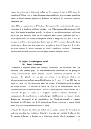 L'essor du secteur de la téléphonie mobile sur le continent africain a défié toutes les 
prévisions. L'Afrique reste la région du monde qui connaît la plus forte croissance annuelle du 
nombre d'abonnés mobiles, puisqu'on a dénombré pas moins de 65 millions de nouveaux 
abonnés en 2007. 
Début 2008, on recensait plus de 250 millions d'abonnés mobiles sur le continent. Le taux de 
pénétration de la téléphonie mobile est passé de 1 pour 50 habitants au début des années 2000 
à près d'un tiers de la population actuelle. Par ailleurs, la répartition des abonnés mobiles est 
aujourd'hui plus uniforme. Alors que la République Sud-Africaine représentait plus de la 
moitié de l'ensemble des abonnés au téléphone mobile en Afrique en 2000, près de 85% des 
abonnés au mobile se trouvaient dans d'autres pays en 2007. Le succès du mobile, dû en 
grande partie à l'ouverture à la concurrence, a également favorisé l'apparition de services 
novateurs comme le micro paiement en mode prépaiement (recharge), l'itinérance 
interrégionale avec tarif unique et l'essor des applications du commerce mobile. 
37 
2) Impact économique et social 
2.1) Impact économique 
Le boom de la téléphonie mobile a eu un impact considérable sur l’économie dans son 
ensemble. Dans certains pays, les télécommunications constituent l’une des principales 
sources d’investissement direct étranger, souvent supplantée uniquement par les 
industries du pétrole et du gaz. Les revenus et les dépenses relatives aux 
télécommunications contribuent aujourd’hui à hauteur de 5 voire 10 % du PIB dans de 
nombreux pays. Les investissements dans les réseaux de téléphonie mobile en Afrique 
ont atteint environ 12,5 milliards de dollars en 2008, et les investissements dans les 
télécommunications ont atteint environ 5 à 6 % du total des dépenses d’investissement sur le 
continent. De plus, le secteur de la téléphonie mobile a contribué directement et 
indirectement à favoriser l’emploi, en particulier par l’établissement de réseaux étendus 
d’agents, de fournisseurs et de sous-traitants. Au Nigeria par exemple, le réseau de 
distribution de MTN inclut plus de 10 000 vendeurs, 30 000 revendeurs et plus de 50 000 
points de vente fixes et ambulants (Farroukh, 2006). 
L’impact des réseaux de téléphonie mobile sur les autres secteurs de l’économie est 
tout aussi important. Les institutions financières proposent par exemple de plus en plus 
de services de banque à distance, via la téléphonie mobile, afin de développer et de 
 
